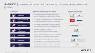 13
CAPABILITIES LEARNINGS FROM SURVEY COMPANIES
• Exec. sponsorship is key, but few companies have it
• Need for new leadership profiles mastering new skills
• DT anchored in different functions - few has dedicated units
• Increasing trend towards dedicating DT responsibility
• Many new 'digital skills' are needed
• Hard to find, attract and retain the right people
• All respondents acknowledge the need for new ways
• Most are testing new ways, but a full transition is slow
• Need for new types of governance (e.g. for risk-taking)
• Many companies struggle with what to do and how
• Most companies are limited by existing IT systems
• Some are agile, most are implementing two-speed IT
• Most companies recognize the value in collaborating
• Relatively unknown territory – few structured setups
BEST CASES IN SURVEY
Source: Microsoft & QVARTZ digital transformation survey
LEARNING 5 | …however pockets of best practice exists out there, ready to be copied
by others
Leadership
Responsibilities &
structure
Governance
Technology
External
collaboration
Way of working
Digital
competences
 