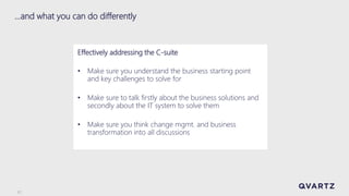 17
…and what you can do differently
Effectively addressing the C-suite
• Make sure you understand the business starting point
and key challenges to solve for
• Make sure to talk firstly about the business solutions and
secondly about the IT system to solve them
• Make sure you think change mgmt. and business
transformation into all discussions
 