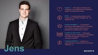 Jens
Philosophy,
Strategy, Finance, Digitalization and Analytics
from CBS and Harvard; 10 years and
counting in QVARTZ
Married to a
consultant from a competing firm and raising
Valdemar 1½
Succeeding in
launching a viable digital product in 8 weeks
in an industry company where product
development typically took 2-3 years
Creating lasting impact on the
people and companies I engage with - in a
pragmatic way
The quest of creating a true
challenger to the established consultancies
based on strong Nordic values
 