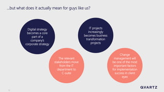 5
…but what does it actually mean for guys like us?
The relevant
stakeholders move
from the IT
department to
C-suite
Digital strategy
becomes a core
part of a
company’s
corporate strategy
IT projects
increasingly
becomes business
transformation
projects
Change
management will
be one of the most
important factors
for implementation
success in client
eyes
 