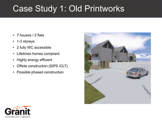 Case Study 1: Old Printworks
• 7 houses / 2 flats
• 1-3 storeys
• 2 fully WC accessible
• Lifetimes homes compliant
• Highly energy efficient
• Offsite construction (SIPS /CLT)
• Possible phased construction
 