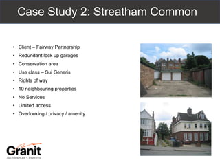Case Study 2: Streatham Common
• Client – Fairway Partnership
• Redundant lock up garages
• Conservation area
• Use class – Sui Generis
• Rights of way
• 10 neighbouring properties
• No Services
• Limited access
• Overlooking / privacy / amenity
 