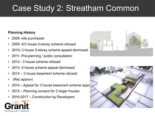 Case Study 2: Streatham Common
Planning History
• 2008 -site purchased
• 2009 -5/3 house 3-storey scheme refused
• 2010- 3 house 3-storey scheme appeal dismissed
• 2011- Pre-planning / public consultation
• 2012 - 3 house scheme refused
• 2013 -3 house scheme appeal dismissed
• 2014 – 3 house basement scheme refused
• (Rec approv)
• 2014 – Appeal for 3 house basement scheme approved
• 2015 – Planning consent for 2 larger houses
• 2016-2017 – Construction by Developers
 