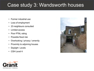 Case study 3: Wandsworth houses
• Former industrial use
• Loss of employment
• 23 neighbours consulted
• Limited access
• Poor PTAL rating
• Possible flood risk
• Overlooking / privacy / amenity
• Proximity to adjoining houses
• Daylight Levels
• CSH Level 4
 