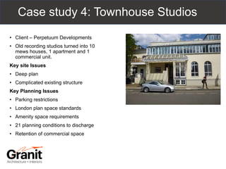 Case study 4: Townhouse Studios
• Client – Perpetuum Developments
• Old recording studios turned into 10
mews houses, 1 apartment and 1
commercial unit.
Key site Issues
• Deep plan
• Complicated existing structure
Key Planning Issues
• Parking restrictions
• London plan space standards
• Amenity space requirements
• 21 planning conditions to discharge
• Retention of commercial space
 