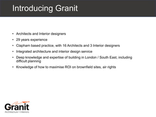 Introducing Granit
• Architects and Interior designers
• 29 years experience
• Clapham based practice, with 16 Architects and 3 Interior designers
• Integrated architecture and interior design service
• Deep knowledge and expertise of building in London / South East, including
difficult planning
• Knowledge of how to maximise ROI on brownfield sites, air rights
 