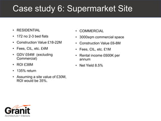 • RESIDENTIAL
• 172 no 2-3 bed flats
• Construction Value £18-22M
• Fees, CIL, etc. £4M
• GDV £64M (excluding
Commercial)
• ROI £38M
• 135% return
• Assuming a site value of £30M,
ROI would be 35%.
• COMMERCIAL
• 3000sqm commercial space
• Construction Value £6-8M
• Fees, CIL, etc. £1M
• Rental income £600K per
annum
• Net Yield 8.5%
Case study 6: Supermarket Site
 