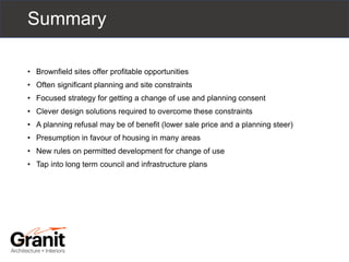 Summary
• Brownfield sites offer profitable opportunities
• Often significant planning and site constraints
• Focused strategy for getting a change of use and planning consent
• Clever design solutions required to overcome these constraints
• A planning refusal may be of benefit (lower sale price and a planning steer)
• Presumption in favour of housing in many areas
• New rules on permitted development for change of use
• Tap into long term council and infrastructure plans
 