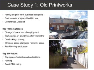 Case Study 1: Old Printworks
• Family run print work business being sold
• Brief – create a legacy / build to rent
• Current Use Class B1
Key Planning Issues
• Change of use – loss of employment
• Marketed as B1 and D1 use for 18 months
• Overlooking / privacy
• Minimum space standards / amenity space
• Pre-Planning application
Key site Issues
• Site access / vehicles and pedestrians
• Parking
• Good PTAL rating
 