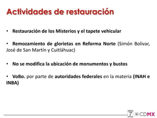 • Restauración de los Misterios y el tapete vehicular
• Remozamiento de glorietas en Reforma Norte (Simón Bolivar,
José de San Martín y Cuitláhuac)
• No se modifica la ubicación de monumentos y bustos
• VoBo. por parte de autoridades federales en la materia (INAH e
INBA)
Actividades de restauración
 