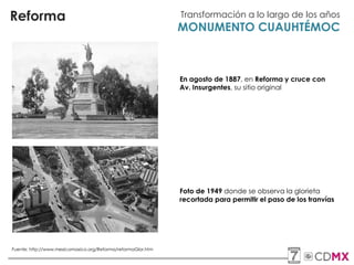 Reforma Transformación a lo largo de los años
MONUMENTO CUAUHTÉMOC
En agosto de 1887, en Reforma y cruce con
Av. Insurgentes, su sitio original
Foto de 1949 donde se observa la glorieta
recortada para permitir el paso de los tranvías
Fuente: http://www.mexicomaxico.org/Reforma/reformaGlor.htm
 