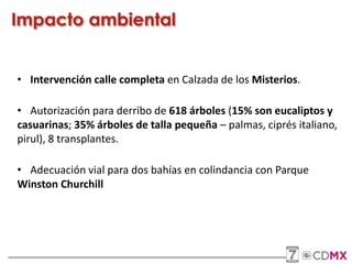 Impacto ambiental
• Intervención calle completa en Calzada de los Misterios.
• Autorización para derribo de 618 árboles (15% son eucaliptos y
casuarinas; 35% árboles de talla pequeña – palmas, ciprés italiano,
pirul), 8 transplantes.
• Adecuación vial para dos bahías en colindancia con Parque
Winston Churchill
 