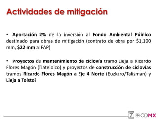 Actividades de mitigación
• Aportación 2% de la inversión al Fondo Ambiental Público
destinado para obras de mitigación (contrato de obra por $1,100
mm, $22 mm al FAP)
• Proyectos de mantenimiento de ciclovía tramo Lieja a Ricardo
Flores Magón (Tlatelolco) y proyectos de construcción de ciclovías
tramos Ricardo Flores Magón a Eje 4 Norte (Euzkaro/Talisman) y
Lieja a Tolstoi
 