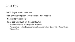 Print CSS
• «CSS paged media module»
• CSS-Erweiterung zum Layouten von Print-Medien
• Nachfolge von XSL-FO
• Print CSS wird auch im Browser laufen
• Aus dem Browser in Satzqualität drucken!
• Personalisiert seine Drucksachen selber ausdrucken (Lehrmittel, Reiseführer,
Kochbuch…)
 