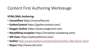 Content First Authoring Werkzeuge
HTML/XML Authoring
• Canvasflow https://canvasflow.io/
• GatherContent https://gathercontent.com/
• Oxygen Author https://www.oxygenxml.com
• WoodWing Inception https://inception.woodwing.com/
• WP Goes https://optimaltheme.com/
• Xeditor http://www.xeditor.com/portal/en/xeditor-dita-demo-3312
• Xopus http://www.sdl.com/
 