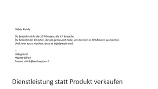 Lieber Kunde
Du bezahlst nicht die 10 Minuten, die ich brauche.
Du bezahlst die 10 Jahre, die ich gebraucht habe, um das hier in 10 Minuten zu machen.
Und zwar so zu machen, dass es erfolgreich wird.
--
Lieb grüsst
Haeme Ulrich
haeme.ulrich@weloveyou.ch
Dienstleistung statt Produkt verkaufen
 