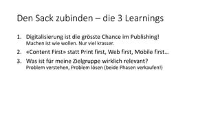 Den Sack zubinden – die 3 Learnings
1. Digitalisierung ist die grösste Chance im Publishing!
Machen ist wie wollen. Nur viel krasser.
2. «Content First» statt Print first, Web first, Mobile first…
3. Was ist für meine Zielgruppe wirklich relevant?
Problem verstehen, Problem lösen (beide Phasen verkaufen!)
 