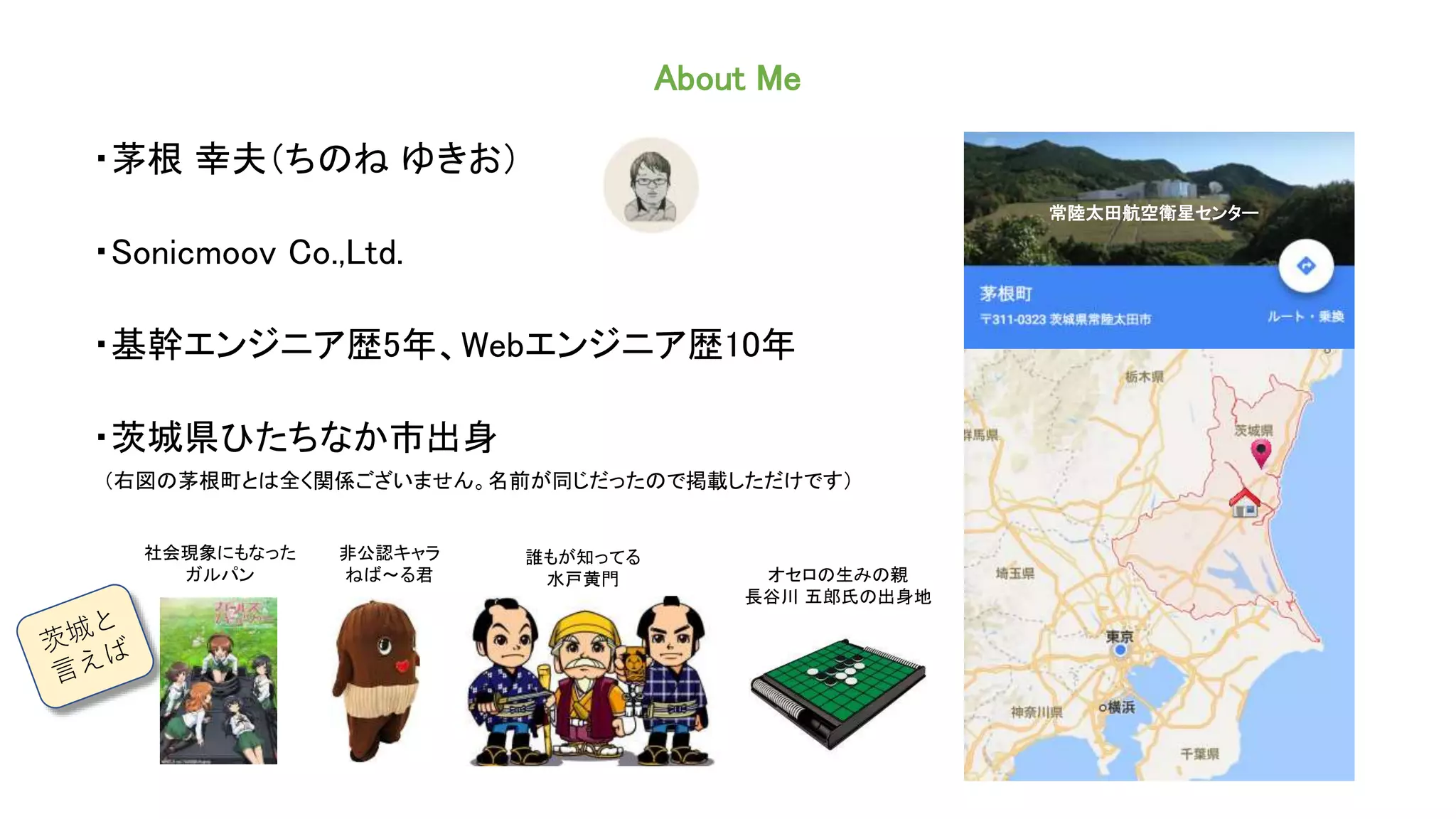 About Me
・茅根 幸夫（ちのね ゆきお）
・Sonicmoov Co.,Ltd.
・基幹エンジニア歴5年、Webエンジニア歴10年
・茨城県ひたちなか市出身
（右図の茅根町とは全く関係ございません。名前が同じだったので掲載しただけです）
常陸太田航空衛星センター
オセロの生みの親
長谷川 五郎氏の出身地
誰もが知ってる
水戸黄門
社会現象にもなった
ガルパン
非公認キャラ
ねば〜る君
 