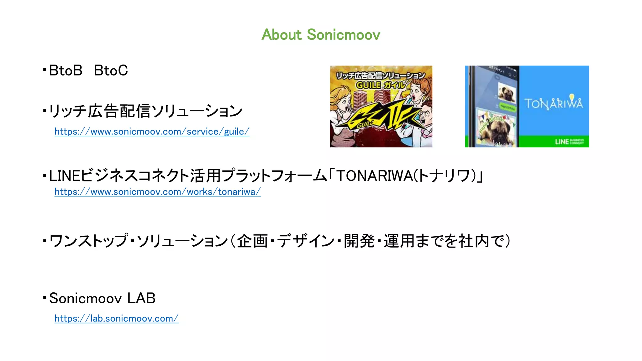 About Sonicmoov
・BtoB BtoC
・リッチ広告配信ソリューション
https://www.sonicmoov.com/service/guile/
・LINEビジネスコネクト活用プラットフォーム「TONARIWA(トナリワ)」
https://www.sonicmoov.com/works/tonariwa/
・ワンストップ・ソリューション（企画・デザイン・開発・運用までを社内で）
・Sonicmoov LAB
https://lab.sonicmoov.com/
 