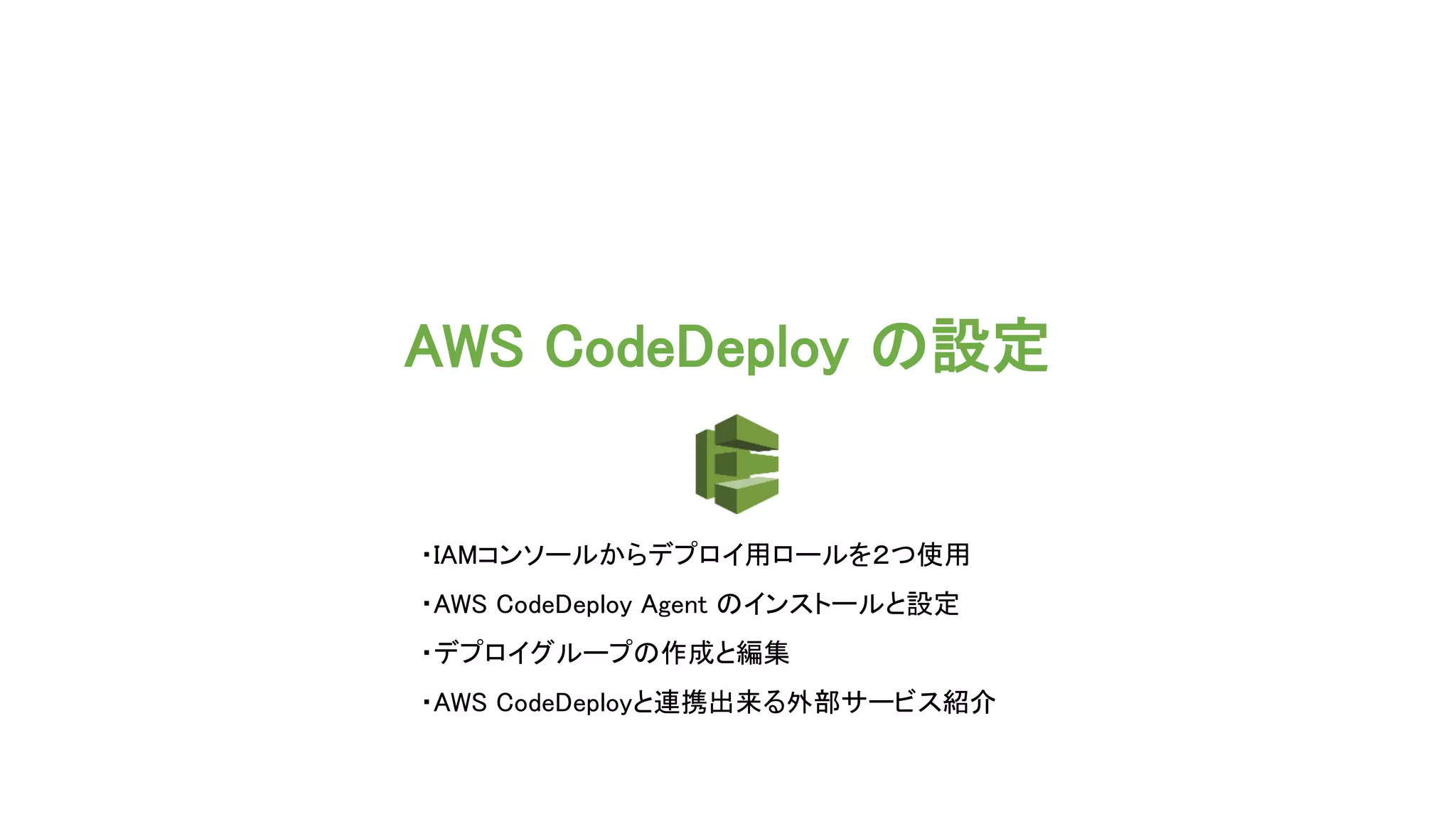 AWS CodeDeploy の設定
・IAMコンソールからデプロイ用ロールを２つ使用
・AWS CodeDeploy Agent のインストールと設定
・デプロイグループの作成と編集
・AWS CodeDeployと連携出来る外部サービス紹介
 
