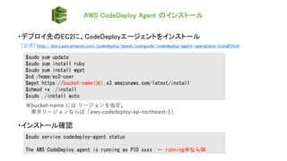 AWS CodeDeploy Agent のインストール
・デプロイ先のEC2に、CodeDeployエージェントをインストール
[公式] http://docs.aws.amazon.com/codedeploy/latest/userguide/codedeploy-agent-operations-install.html
$sudo yum update
$sudo yum install ruby
$sudo yum install wget
$cd /home/ec2-user
$wget https://bucket-name(※).s3.amazonaws.com/latest/install
$chmod +x ./install
$sudo ./install auto
※bucket-name には リージョンを指定。
東京リージョンならば「aws-codedeploy-ap-northeast-1」
$sudo service codedeploy-agent status
The AWS CodeDeploy agent is running as PID xxxx ← running中ならOK
・インストール確認
 