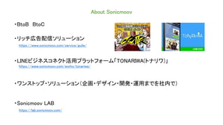 About Sonicmoov
・BtoB BtoC
・リッチ広告配信ソリューション
https://www.sonicmoov.com/service/guile/
・LINEビジネスコネクト活用プラットフォーム「TONARIWA(トナリワ)」
https://www.sonicmoov.com/works/tonariwa/
・ワンストップ・ソリューション（企画・デザイン・開発・運用までを社内で）
・Sonicmoov LAB
https://lab.sonicmoov.com/
 