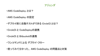 アジェンダ
・AWS CodeDeploy とは？
・AWS CodeDeploy の設定
・デプロイ前に自動テストができる CircleCI とは？
・CircleCI と CodeDeployの連携
・CircleCI と Bitbucketの連携
・ワンコマンドによる デプロイ・フロー
・使ってみて分かった、 AWS CodeDeploy の問題点と対策
 