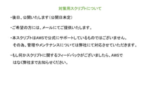 対策用スクリプトについて
・後日、公開いたします（公開日未定）
・ご希望の方には、メールにてご提供いたします。
・本スクリプトはAWSで公式にサポートしているものではございません。
その為、管理やメンテナンスについては弊社にて対応させていただきます。
・もし何かスクリプトに関するフィードバックがございましたら、AWSで
はなく弊社までお知らせください。
 