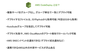 AWS CodeDeploy とは？
・複数サーバをグループ化し、グループ単位で一気にデプロイ可能
・デプロイするファイルは、S3やgithubから取得可能（今回はS3から取得）
・AutoScaleグループを指定してデプロイ可能
・デプロイ失敗や、AWS CloudWatchのアラート検知でロールバック可能
・AWS SNSにイベントを通知できる（デプロイ成功通知など）
・連携できるAWS以外の外部サービスが沢山ある
 