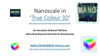 Nanoscale in
‘True Colour 3D’
An Innovative Software Platform
offers New Research Potential for Nanoscience
Sabine.McNeill@3d-metrics.com
http://www.smart-knowledge-portals.uk/projects/247
http://www.smart-knowledge-portals.uk/projects/181
 