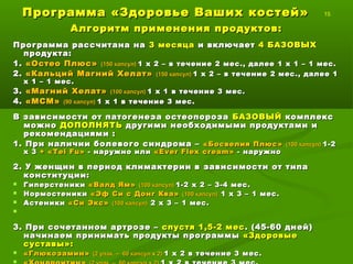 Программа «Здоровье Ваших костей»Программа «Здоровье Ваших костей» 15
Алгоритм применения продуктов:Алгоритм применения продуктов:
Программа рассчитана наПрограмма рассчитана на 3 месяца3 месяца и включаети включает 4 БАЗОВЫХ4 БАЗОВЫХ
продукта:продукта:
1.1. «Остео Плюс»«Остео Плюс» (150 капсул)(150 капсул) 1 х 2 – в течение1 х 2 – в течение 2 мес., далее 1 х 1 – 1 мес.2 мес., далее 1 х 1 – 1 мес.
2.2. «Кальций Магний Хелат»«Кальций Магний Хелат» (150 капсул)(150 капсул) 1 х 21 х 2 – в течение– в течение 2 мес., далее 12 мес., далее 1
х 1 – 1 мес.х 1 – 1 мес.
3.3. «Магний Хелат»«Магний Хелат» (100 капсул)(100 капсул) 1 х 11 х 1 в течение 3 мес.в течение 3 мес.
4.4. «МСМ»«МСМ» (90 капсул)(90 капсул) 1 х 1 в течение 3 мес.1 х 1 в течение 3 мес.
В зависимости от патогенеза остеопорозаВ зависимости от патогенеза остеопороза БАЗОВЫЙБАЗОВЫЙ комплекскомплекс
можноможно ДОПОЛНЯТЬДОПОЛНЯТЬ другими необходимыми продуктами идругими необходимыми продуктами и
рекомендациями :рекомендациями :
1. При наличии болевого синдрома –1. При наличии болевого синдрома – «Босвелия Плюс»«Босвелия Плюс» (100 капсул)(100 капсул) 1-21-2
х 3х 3 ++ «Т«Т eiei FuFu»» - наружно или- наружно или ««Ever Flex creamEver Flex cream »» -- наружнонаружно
2. У женщин в период климактерии в зависимости от типа2. У женщин в период климактерии в зависимости от типа
конституции:конституции:
 ГиперстеникиГиперстеники «Валд Ям»«Валд Ям» (100 капсул)(100 капсул) 1-2 х 2 – 3-4 мес.1-2 х 2 – 3-4 мес.
 НормостеникиНормостеники «Эф Си с Донг Ква»«Эф Си с Донг Ква» (100 капсул)(100 капсул) 1 х 3 – 1 мес.1 х 3 – 1 мес.
 АстеникиАстеники «Си Экс»«Си Экс» (100 капсул)(100 капсул) 2 х 3 – 1 мес.2 х 3 – 1 мес.

3. При сочетанном артрозе –3. При сочетанном артрозе – спустя 1,5-2 месспустя 1,5-2 мес . (45-60 дней). (45-60 дней)
начинаем принимать продукты программыначинаем принимать продукты программы «Здоровые«Здоровые
суставы»:суставы»:
 «Глюкозамин»«Глюкозамин» (2 упак. – 60 капсул х 2)(2 упак. – 60 капсул х 2) 1 х 2 в течение 3 мес.1 х 2 в течение 3 мес.

 