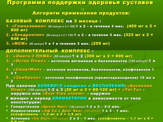 Программа поддержки здоровья суставовПрограмма поддержки здоровья суставов
17
Алгоритм применения продуктов:Алгоритм применения продуктов:
БАЗОВЫЙ КОМПЛЕКСБАЗОВЫЙ КОМПЛЕКС нана 3 месяца3 месяца ::
1. «Глюкозамин»1. «Глюкозамин» (60 капсул х 3 = 180)(60 капсул х 3 = 180) 1 х 2 – в течение1 х 2 – в течение 3 мес.3 мес. (400 мг х 2 =(400 мг х 2 =
800 мг)800 мг)
2. «Хондроитин»2. «Хондроитин» (60 капсул х 2 = 120)(60 капсул х 2 = 120) 1 х 21 х 2 – в течение– в течение 3 мес.3 мес. (323 мг х 2 =(323 мг х 2 =
646 мг)646 мг)
3.3. «МСМ»«МСМ» (90 капсул)(90 капсул) 1 х 1 в течение 3 мес.1 х 1 в течение 3 мес. (255 мг)(255 мг)
ДОПОЛНИТЕЛЬНЫЙ КОМПЛЕКСДОПОЛНИТЕЛЬНЫЙ КОМПЛЕКС ::
2. «Омега-3 ПНЖК»2. «Омега-3 ПНЖК» (60 капсул)(60 капсул) 1 х 21 х 2 (300 мг х 2 = 600 мг)(300 мг х 2 = 600 мг)
3. «Остео Плюс»3. «Остео Плюс» – источник витаминов и биоэлементов– источник витаминов и биоэлементов (150 капсул)(150 капсул) 1 х1 х
11
4. «СмартМил»4. «СмартМил» – источник витаминов, биоэлементов, изофлавонов 1– источник витаминов, биоэлементов, изофлавонов 1
х 1х 1
5. «Замброза»5. «Замброза» - источник полифенолов (проантоцианидинов) 15 мл х- источник полифенолов (проантоцианидинов) 15 мл х
22
При наличииПри наличии БОЛЕВОГО синдрома и ВОСПАЛЕНИЯБОЛЕВОГО синдрома и ВОСПАЛЕНИЯ :: «Босвелия«Босвелия
Плюс»Плюс» (100 капсул)(100 капсул) 1-2 х 31-2 х 3 (20 мг х 3 = 60-120 мг)(20 мг х 3 = 60-120 мг) ++ «Т«Тeiei FuFu»» --
наружно илинаружно или ««Ever Flex creamEver Flex cream»» -- наружнонаружно
У женщин в периодУ женщин в период КЛИМАКТЕРИИКЛИМАКТЕРИИ в зависимости от типав зависимости от типа
конституции:конституции:
 ГиперстеникиГиперстеники «Дикий Ямс»«Дикий Ямс» (100 капсул)(100 капсул) 1-2 х 2 – 3-4 мес.1-2 х 2 – 3-4 мес.
 НормостеникиНормостеники «Эф Си с Донг Ква»«Эф Си с Донг Ква» (100 капсул)(100 капсул) 1 х 3 – 1 мес.1 х 3 – 1 мес.
(изофлавоны – 1,3 мг х 3 = 3,9 мг)(изофлавоны – 1,3 мг х 3 = 3,9 мг)
 АстеникиАстеники «Си Экс»«Си Экс» (100 капсул)(100 капсул) 2 х 3 – 1 мес.2 х 3 – 1 мес. (изофлавоны – 1,1 мг х 6 =(изофлавоны – 1,1 мг х 6 =
 
