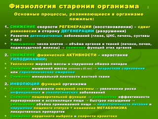 Физиология старения организмаФизиология старения организма 2
Основные процессы, развивающиеся в организмеОсновные процессы, развивающиеся в организме
пожилых:пожилых:
1.1. СНИЖЕНИЕСНИЖЕНИЕ скоростискорости РЕГЕНЕРАЦИИРЕГЕНЕРАЦИИ (восстановления) –(восстановления) – сдвигсдвиг
равновесияравновесия в сторонув сторону ДЕГЕНЕРАЦИИДЕГЕНЕРАЦИИ (разрушения)(разрушения)
 РазвитиеРазвитие дегенеративныхдегенеративных заболеваний (глаза, ЦНС, печень, суставызаболеваний (глаза, ЦНС, печень, суставы
и др.)и др.)
 УменьшениеУменьшение числа клеток → объёма органов и тканей (печени, почек,числа клеток → объёма органов и тканей (печени, почек,
поджелудочной железы) →поджелудочной железы) → снижениеснижение функций этих органовфункций этих органов
2.2. СНИЖЕНИЕСНИЖЕНИЕ физической АКТИВНОСТИфизической АКТИВНОСТИ – нарастание– нарастание
ГИПОДИНАМИИГИПОДИНАМИИ::
 УвеличениеУвеличение жировой массы и нарушение обмена липидовжировой массы и нарушение обмена липидов
 СнижениеСнижение мышечной массымышечной массы (начиная с 45 лет)(начиная с 45 лет) →→ возрастная саркопениявозрастная саркопения
илиили саркопеническое ожирениесаркопеническое ожирение
 СнижениеСнижение минеральной плотности костной тканиминеральной плотности костной ткани
2.2. ИНВОЛЮЦИЯИНВОЛЮЦИЯ функцийфункций организмаорганизма
 СнижениеСнижение активностиактивности иммунной системыиммунной системы → увеличение риска→ увеличение риска
инфекционныхинфекционных ии онкологическихонкологических заболеванийзаболеваний
 СнижениеСнижение пищеварительной функциипищеварительной функции →→ уменьшениеуменьшение эффективностиэффективности
переваривания и ассимиляции пищи → быстрое насыщение →переваривания и ассимиляции пищи → быстрое насыщение →
уменьшениеуменьшение объёма принимаемой пищи →объёма принимаемой пищи → недостаточностьнедостаточность питанияпитания ии
нарушениенарушение пищевого статуса + изменение МЕТАБОЛИЗМАпищевого статуса + изменение МЕТАБОЛИЗМА
лекарственных препаратовлекарственных препаратов
 СнижениеСнижение сердечного выбросасердечного выброса ии скорости кровотокаскорости кровотока
 