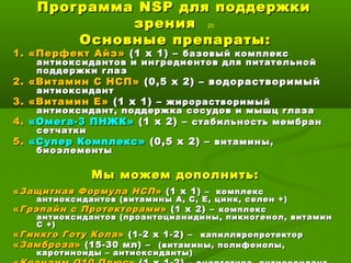 ПрограммаПрограмма NSPNSP для поддержкидля поддержки
зрениязрения 20
Основные препараты:Основные препараты:
1. «Перфект Айз»1. «Перфект Айз» (1 х 1) –(1 х 1) – базовый комплексбазовый комплекс
антиоксидантов и ингредиентов для питательнойантиоксидантов и ингредиентов для питательной
поддержки глазподдержки глаз
2. «Витамин С НСП»2. «Витамин С НСП» (0,5 х 2) – водорастворимый(0,5 х 2) – водорастворимый
антиоксидантантиоксидант
3. «Витамин Е»3. «Витамин Е» (1 х 1) –(1 х 1) – жирорастворимыйжирорастворимый
антиоксидант, поддержка сосудов и мышц глазаантиоксидант, поддержка сосудов и мышц глаза
4.4. «Омега-3 ПНЖК»«Омега-3 ПНЖК» (1 х 2) –(1 х 2) – стабильность мембранстабильность мембран
сетчаткисетчатки
5.5. «Супер Комплекс»«Супер Комплекс» (0,5 х 2) –(0,5 х 2) – витамины,витамины,
биоэлементыбиоэлементы
Мы можем дополнить:Мы можем дополнить:
««Защитная Формула НСПЗащитная Формула НСП »» (1 х 1)(1 х 1) – комплекс– комплекс
антиоксидантов (витамины А, С, Е, цинк, селен +)антиоксидантов (витамины А, С, Е, цинк, селен +)
««Грэпайн с ПротекторамиГрэпайн с Протекторами »» (1 х 2) –(1 х 2) – комплекскомплекс
антиоксидантов (проантоцианидины, пикногенол, витаминантиоксидантов (проантоцианидины, пикногенол, витамин
С +)С +)
««Гинкго Готу КолаГинкго Готу Кола »» (1-2 х 1-2) –(1-2 х 1-2) – капилляропротекторкапилляропротектор
««ЗамброзаЗамброза»» (15-30 мл) –(15-30 мл) – (витамины, полифенолы,(витамины, полифенолы,
каротиноиды – антиоксиданты)каротиноиды – антиоксиданты)
 