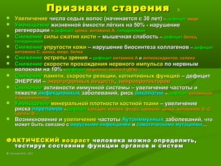 Признаки старенияПризнаки старения 3
 УвеличениеУвеличение числа седых волос (начинается с 30 лет)числа седых волос (начинается с 30 лет) –– дефицитдефицит медимеди
 УменьшениеУменьшение жизненной ёмкости лёгких на 50% - нарушениежизненной ёмкости лёгких на 50% - нарушение
регенерациирегенерации –– дефицитдефицит цинка, витамина А,цинка, витамина А, гиподинамиягиподинамия
 СнижениеСнижение силы сжатия кистисилы сжатия кисти – мышечная слабость– мышечная слабость –– дефицитдефицит белкабелка,,
гиподинамиягиподинамия
 СнижениеСнижение упругости кожиупругости кожи – нарушение биосинтеза коллагенов– нарушение биосинтеза коллагенов –– дефицитдефицит
витамина С, цинка, меди, белкавитамина С, цинка, меди, белка
 СнижениеСнижение остроты зренияостроты зрения –– дефицитдефицит витамина Авитамина А ии антиоксидантов, селенаантиоксидантов, селена
 СнижениеСнижение скорости прохождения нервного импульсаскорости прохождения нервного импульса по нервнымпо нервным
волокнам на 10%волокнам на 10% -- дефицитдефицит лецитина, омега-3 (ДГК)лецитина, омега-3 (ДГК)
 СнижениеСнижение памяти, скорости реакции, когнитивных функцийпамяти, скорости реакции, когнитивных функций – дефицит– дефицит
ЭНЕРГИИ –ЭНЕРГИИ – энерготропных веществэнерготропных веществ,, нейропротекторовнейропротекторов
 СнижениеСнижение активности иммунной системы – увеличение частоты иактивности иммунной системы – увеличение частоты и
тяжеститяжести инфекционныхинфекционных заболеваний, рискзаболеваний, риск онкологиионкологии –– дефицитдефицит витаминоввитаминов
и биоэлементови биоэлементов
 УменьшениеУменьшение минеральной плотности костной тканиминеральной плотности костной ткани – увеличение– увеличение
рискариска переломовпереломов –– дефицитдефицит кальция, магния, фтора, кремния, цинка, витаминовкальция, магния, фтора, кремния, цинка, витаминов DD, С,, С,
группы В…группы В…
 Возникновение иВозникновение и увеличениеувеличение частотычастоты АутоиммунныхАутоиммунных заболеваний,заболеваний, чточто
может быть связано сможет быть связано с вирусными инфекциямивирусными инфекциями ии соматическими мутациямисоматическими мутациями……
ФАКТИЧЕСКИЙ возрастФАКТИЧЕСКИЙ возраст человека можно определить,человека можно определить,
тестируя состояние функции органов и системтестируя состояние функции органов и систем
©© Лысиков Ю.А., 2017Лысиков Ю.А., 2017
 