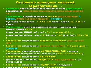 Основные принципы пищевойОсновные принципы пищевой
геропротекциигеропротекции 6
 СнижениеСнижение избыточной калорийности за счетизбыточной калорийности за счет уменьшенияуменьшения
потребленияпотребления крахмалистых полисахаридов, простого сахара, животногокрахмалистых полисахаридов, простого сахара, животного
жиражира
УменьшениеУменьшение потребления мясапотребления мяса за счетза счет рыбы, птица, яйца –рыбы, птица, яйца – 33
порциипорции,, молока и молочных продуктов –молока и молочных продуктов – 3 порции3 порции
Суточная квота белка –Суточная квота белка – 1,0-1,5 г/кг1,0-1,5 г/кг массы тела =массы тела = 70 – 105 г70 – 105 г вв
суткисутки
 ОграничениеОграничение доли насыщенных жиров – насыщенных :доли насыщенных жиров – насыщенных :
МНЖК : ПНЖК –МНЖК : ПНЖК – 3 : 6 : 13 : 6 : 1
Соотношение ПНЖКСоотношение ПНЖК ω-6ω-6 :: ωω-3 –-3 – 5 : 15 : 1 –– лучше (!) 2 : 1лучше (!) 2 : 1
Соотношение белок : жир –Соотношение белок : жир – 11 (1,2 г/кг)(1,2 г/кг) : 0,8: 0,8 (0,8 г/кг) –(0,8 г/кг) – 70 г : 5670 г : 56
гг
 УвеличениеУвеличение потребленияпотребления зерновых и бобовыхзерновых и бобовых (каши, зерновой(каши, зерновой
хлеб)хлеб)
 УвеличениеУвеличение потребленияпотребления фруктов и овощей (400 г) –фруктов и овощей (400 г) – 4-5 раз в день4-5 раз в день ––
5 порций5 порций
 УвеличениеУвеличение употребленияупотребления АНТИОКСИДАНТОВАНТИОКСИДАНТОВ – защита– защита
организма от перекисного окисления (организма от перекисного окисления ( 200 мг Е и 500 мг С200 мг Е и 500 мг С ))
 УвеличениеУвеличение потребленияпотребления ВИТАМИНОВВИТАМИНОВ
 Достаточное количествоДостаточное количество ЖИДКОСТИЖИДКОСТИ (вода, соки, морсы)(вода, соки, морсы) – 1,5– 1,5
литра в деньлитра в день
 УвеличениеУвеличение потребления «потребления « ЩЕЛОЧНЫХЩЕЛОЧНЫХ» продуктов» продуктов
 