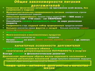 Общие закономерности питанияОбщие закономерности питания
долгожителейдолгожителей 8
 Умеренная физическая активностьУмеренная физическая активность на протяжении всей жизни,на протяжении всей жизни, безбез
напряжения и надрыванапряжения и надрыва
 Молочно-растительная направленность питанияМолочно-растительная направленность питания , консерватизм, строгое, консерватизм, строгое
соблюдение национальных традицийсоблюдение национальных традиций
 Невысокая калорийностьНевысокая калорийность питания старых людейпитания старых людей (1181 – 1880 ккал)(1181 – 1880 ккал) ии
долгожителейдолгожителей (785 – 1750 ккал) – нет ОЖИРЕНИЯ(785 – 1750 ккал) – нет ОЖИРЕНИЯ
 СпособностьСпособность снижать калорийность пищиснижать калорийность пищи по мере увеличенияпо мере увеличения
возраставозраста
 УмеренностьУмеренность в еде,в еде, скудный набор традиционныхскудный набор традиционных продуктов питанияпродуктов питания
 БольшоеБольшое количество свежихколичество свежих фруктов и овощей –фруктов и овощей – большое количествобольшое количество пищевыхпищевых
волоконволокон ии антиоксидантовантиоксидантов
 МалоМало простых сахаровпростых сахаров
 МногоМного молочных имолочных и кисломолочных продуктовкисломолочных продуктов
 МясоМясо – разное количество, но– разное количество, но уменьшениеуменьшение с возрастомс возрастом
 НатрияНатрия –– маломало , но много, но много калия, магния, железа, селенакалия, магния, железа, селена и др. важныхи др. важных
биоэлементовбиоэлементов
ХАРАКТЕРНЫЕ ОСОБЕННОСТИ ДОЛГОЖИТЕЛЕЙХАРАКТЕРНЫЕ ОСОБЕННОСТИ ДОЛГОЖИТЕЛЕЙ
Низкий уровеньНизкий уровень основного обмена –основного обмена – чрезвычайно низкаячрезвычайно низкая ,,
генетически детерминированная ПОТРЕБНОСТЬ в энергиигенетически детерминированная ПОТРЕБНОСТЬ в энергии
ВсегдаВсегда отстаютотстают в физиологическом развитиив физиологическом развитии
Длительная адаптация образа жизни коренного населения вДлительная адаптация образа жизни коренного населения в
течение нескольких поколенийтечение нескольких поколений (среди пришлого населения, ведущего(среди пришлого населения, ведущего
похожий образ жизни долгожителей не бывает)похожий образ жизни долгожителей не бывает)
НАША ЦЕЛЬ – АКТИВНОЕ ДОЛГОЛЕТИЕ и КАЧЕСТВОНАША ЦЕЛЬ – АКТИВНОЕ ДОЛГОЛЕТИЕ и КАЧЕСТВО
ЖИЗНИЖИЗНИ
 