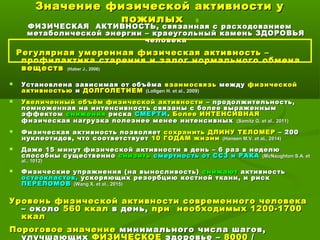 Значение физической активности уЗначение физической активности у
пожилыхпожилых 9
ФИЗИЧЕСКАЯ АКТИВНОСТЬ, связанная с расходованиемФИЗИЧЕСКАЯ АКТИВНОСТЬ, связанная с расходованием
метаболической энергии – краеугольный камень ЗДОРОВЬЯметаболической энергии – краеугольный камень ЗДОРОВЬЯ
человекачеловека
Регулярная умеренная физическая активность –Регулярная умеренная физическая активность –
профилактика старения и залог нормального обменапрофилактика старения и залог нормального обмена
веществвеществ ((Haber J., 2006Haber J., 2006))
 Установлена зависимая от объёмаУстановлена зависимая от объёма взаимосвязьвзаимосвязь междумежду физическойфизической
активностьюактивностью ии ДОЛГОЛЕТИЕМДОЛГОЛЕТИЕМ ((Lollgen H. et al., 2009Lollgen H. et al., 2009))
 Увеличенный объём физической активностиУвеличенный объём физической активности – продолжительность,– продолжительность,
помноженная на интенсивность связаны с более выраженнымпомноженная на интенсивность связаны с более выраженным
эффектомэффектом сниженияснижения рискариска СМЕРТИСМЕРТИ.. Более ИНТЕНСИВНАЯБолее ИНТЕНСИВНАЯ
физическая нагрузка полезнее менее интенсивныхфизическая нагрузка полезнее менее интенсивных ((Samitz G. et al., 2011Samitz G. et al., 2011))
 Физическая активность позволяетФизическая активность позволяет сохранить ДЛИНУ ТЕЛОМЕРсохранить ДЛИНУ ТЕЛОМЕР – 200– 200
нуклеотидов, что соответствуетнуклеотидов, что соответствует 10 ГОДАМ жизни10 ГОДАМ жизни ((Hansen M.V. et al., 2014Hansen M.V. et al., 2014))
 Даже 15 минут физической активности в день – 6 раз в неделюДаже 15 минут физической активности в день – 6 раз в неделю
способны существенноспособны существенно снизитьснизить смертность от ССЗ и РАКАсмертность от ССЗ и РАКА ((McNaughton S.A. etMcNaughton S.A. et
al., 1012al., 1012))
 Физические упражнения (на выносливость)Физические упражнения (на выносливость) снижаютснижают активностьактивность
остеокластов,остеокластов, ускоряющих резорбцию костной ткани, и рискускоряющих резорбцию костной ткани, и риск
ПЕРЕЛОМОВПЕРЕЛОМОВ ((Wang X. et al., 2015Wang X. et al., 2015))
Уровень физической активности современного человекаУровень физической активности современного человека
– около– около 560 ккал560 ккал в день,в день, припри необходимых 1200-1700необходимых 1200-1700
ккалккал
Пороговое значениеПороговое значение минимального числа шагов,минимального числа шагов,
улучшающих ФИЗИЧЕСКОЕ здоровье – 8000 /
 