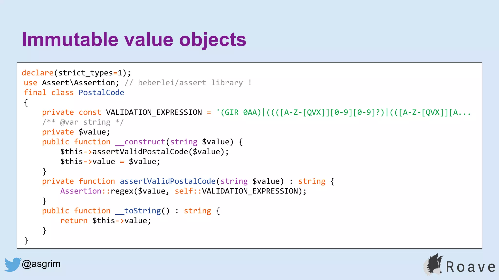 @asgrim
Immutable value objects
declare(strict_types=1);
use AssertAssertion; // beberlei/assert library !
final class PostalCode
{
private const VALIDATION_EXPRESSION = '(GIR 0AA)|((([A-Z-[QVX]][0-9][0-9]?)|(([A-Z-[QVX]][A...
/** @var string */
private $value;
public function __construct(string $value) {
$this->assertValidPostalCode($value);
$this->value = $value;
}
private function assertValidPostalCode(string $value) : string {
Assertion::regex($value, self::VALIDATION_EXPRESSION);
}
public function __toString() : string {
return $this->value;
}
}
 