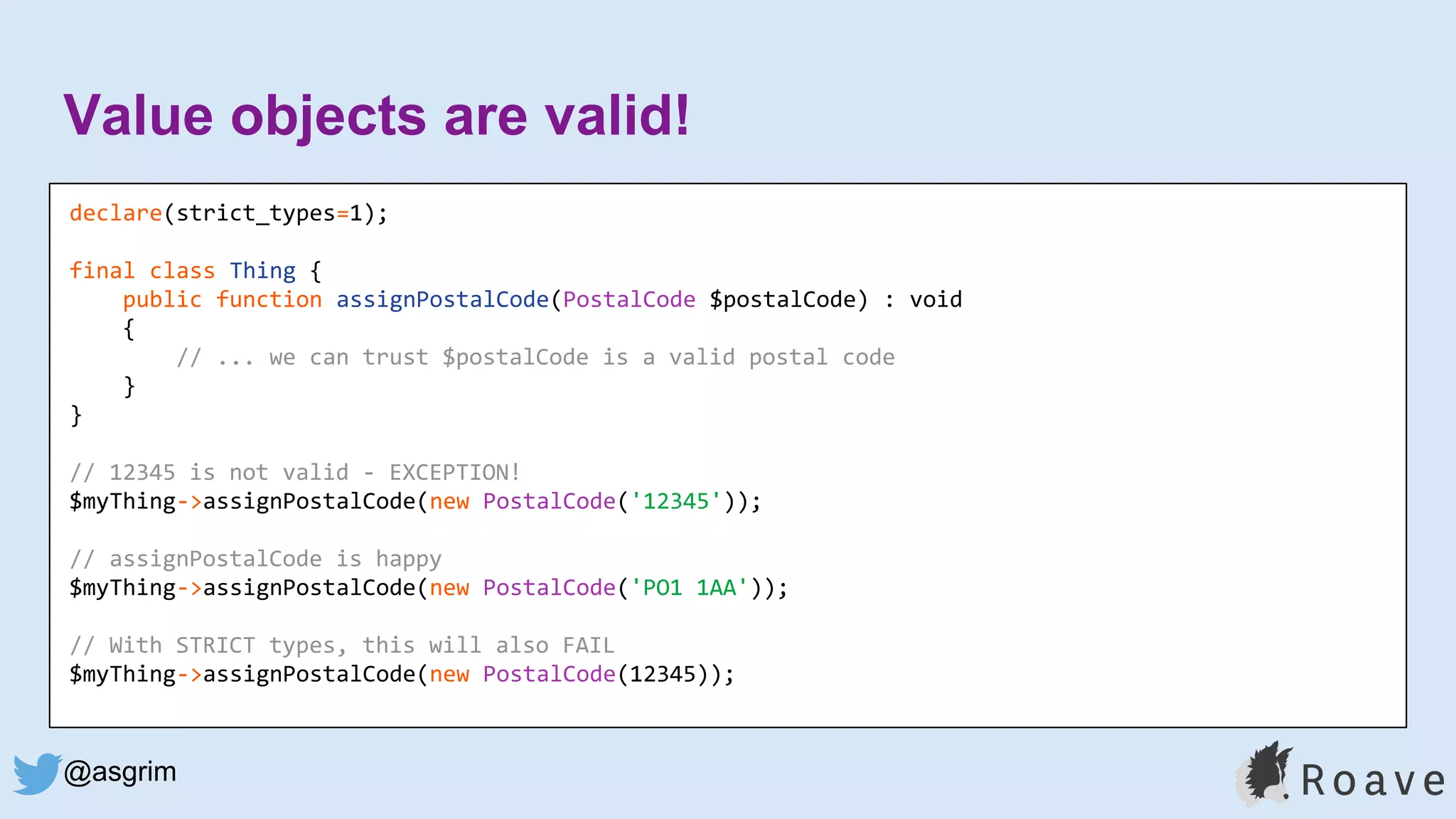@asgrim
Value objects are valid!
declare(strict_types=1);
final class Thing {
public function assignPostalCode(PostalCode $postalCode) : void
{
// ... we can trust $postalCode is a valid postal code
}
}
// 12345 is not valid - EXCEPTION!
$myThing->assignPostalCode(new PostalCode('12345'));
// assignPostalCode is happy
$myThing->assignPostalCode(new PostalCode('PO1 1AA'));
// With STRICT types, this will also FAIL
$myThing->assignPostalCode(new PostalCode(12345));
 