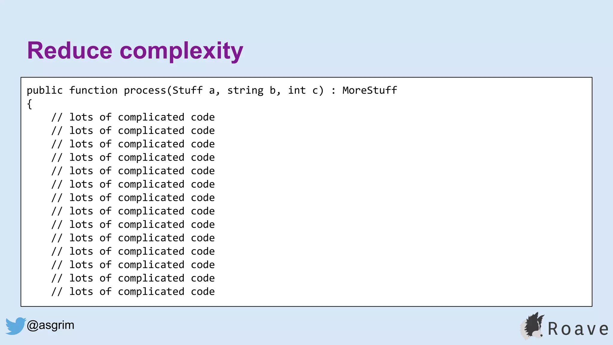 @asgrim
Reduce complexity
public function process(Stuff a, string b, int c) : MoreStuff
{
// lots of complicated code
// lots of complicated code
// lots of complicated code
// lots of complicated code
// lots of complicated code
// lots of complicated code
// lots of complicated code
// lots of complicated code
// lots of complicated code
// lots of complicated code
// lots of complicated code
// lots of complicated code
// lots of complicated code
// lots of complicated code
 