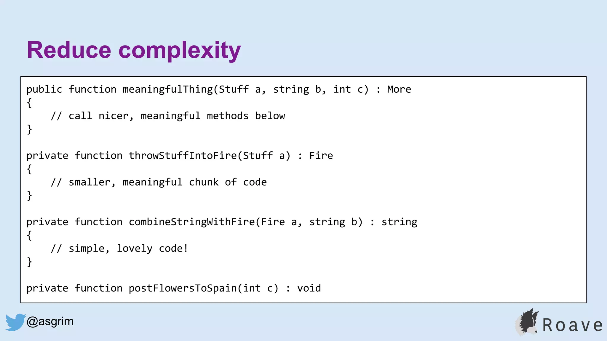 @asgrim
Reduce complexity
public function meaningfulThing(Stuff a, string b, int c) : More
{
// call nicer, meaningful methods below
}
private function throwStuffIntoFire(Stuff a) : Fire
{
// smaller, meaningful chunk of code
}
private function combineStringWithFire(Fire a, string b) : string
{
// simple, lovely code!
}
private function postFlowersToSpain(int c) : void
 