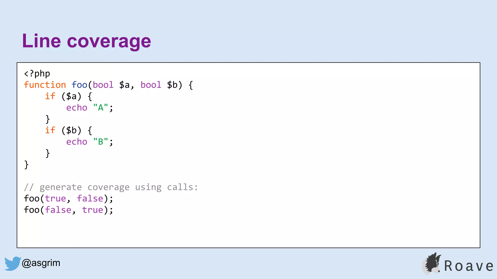 @asgrim
Line coverage
<?php
function foo(bool $a, bool $b) {
if ($a) {
echo "A";
}
if ($b) {
echo "B";
}
}
// generate coverage using calls:
foo(true, false);
foo(false, true);
 