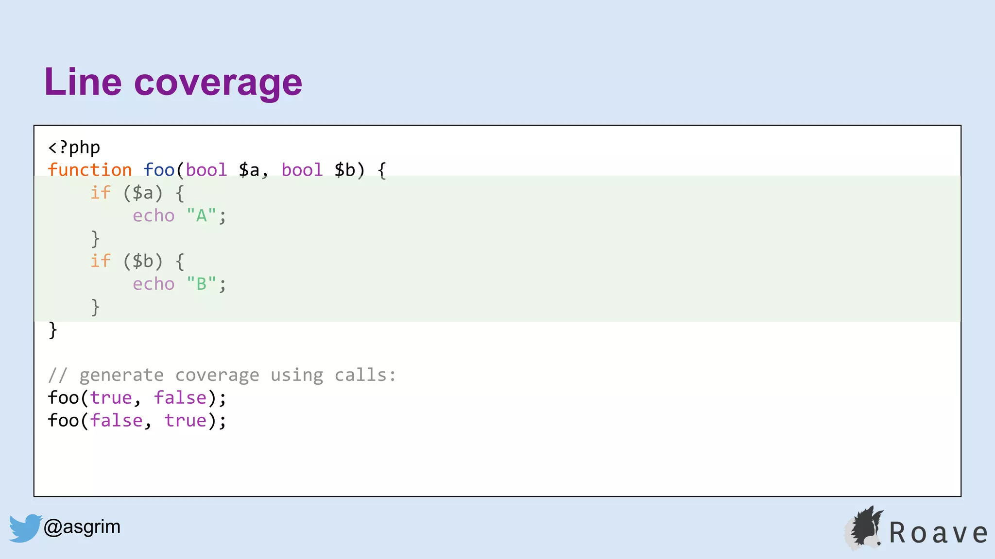@asgrim
Line coverage
<?php
function foo(bool $a, bool $b) {
if ($a) {
echo "A";
}
if ($b) {
echo "B";
}
}
// generate coverage using calls:
foo(true, false);
foo(false, true);
 