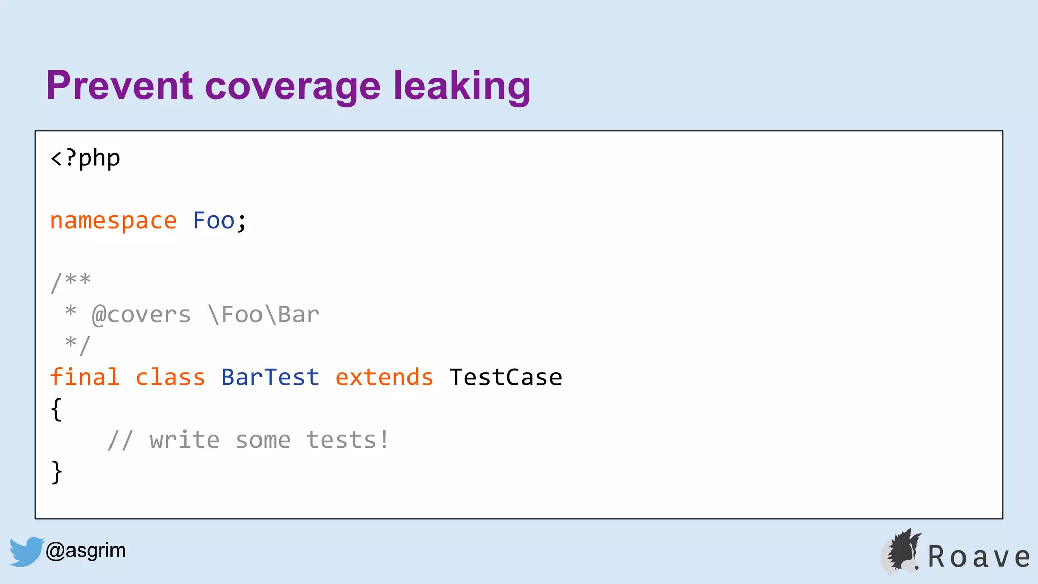 @asgrim
Prevent coverage leaking
<?php
namespace Foo;
/**
* @covers FooBar
*/
final class BarTest extends TestCase
{
// write some tests!
}
 