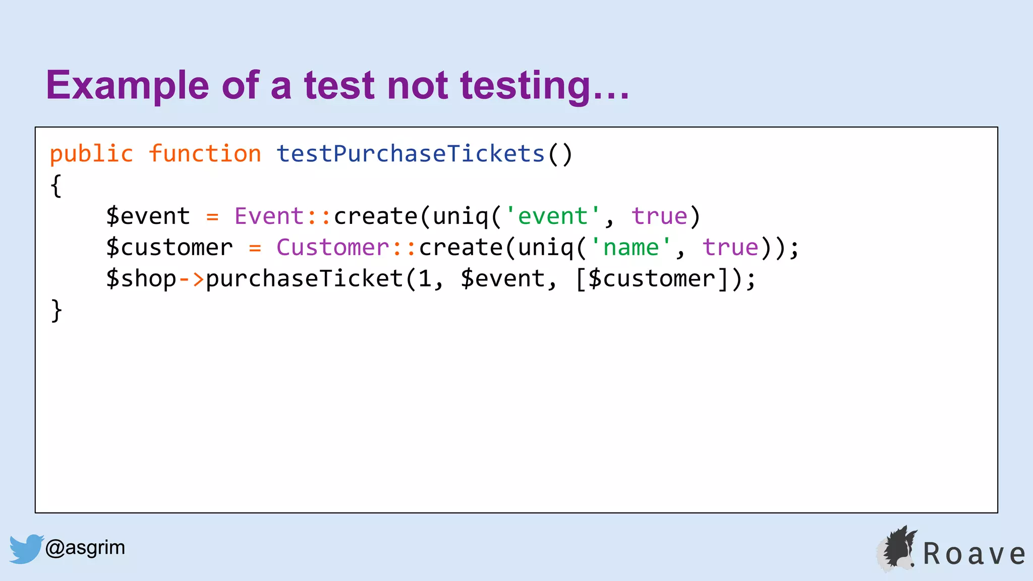@asgrim
Example of a test not testing…
public function testPurchaseTickets()
{
$event = Event::create(uniq('event', true)
$customer = Customer::create(uniq('name', true));
$shop->purchaseTicket(1, $event, [$customer]);
}
@asgrim
 