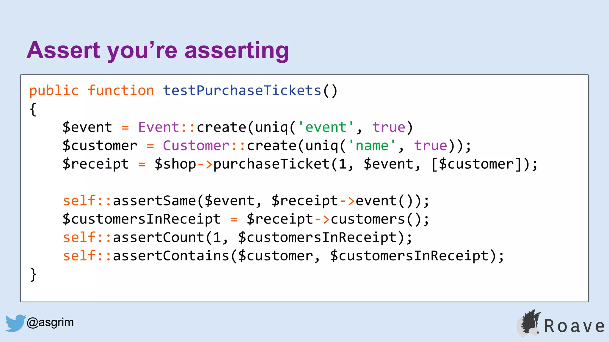@asgrim
Assert you’re asserting
public function testPurchaseTickets()
{
$event = Event::create(uniq('event', true)
$customer = Customer::create(uniq('name', true));
$receipt = $shop->purchaseTicket(1, $event, [$customer]);
self::assertSame($event, $receipt->event());
$customersInReceipt = $receipt->customers();
self::assertCount(1, $customersInReceipt);
self::assertContains($customer, $customersInReceipt);
}
@asgrim
 