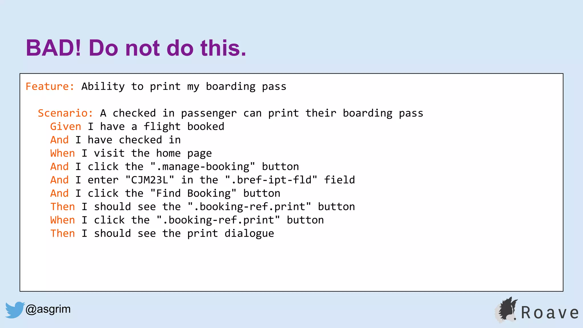 @asgrim
BAD! Do not do this.
Feature: Ability to print my boarding pass
Scenario: A checked in passenger can print their boarding pass
Given I have a flight booked
And I have checked in
When I visit the home page
And I click the ".manage-booking" button
And I enter "CJM23L" in the ".bref-ipt-fld" field
And I click the "Find Booking" button
Then I should see the ".booking-ref.print" button
When I click the ".booking-ref.print" button
Then I should see the print dialogue
 