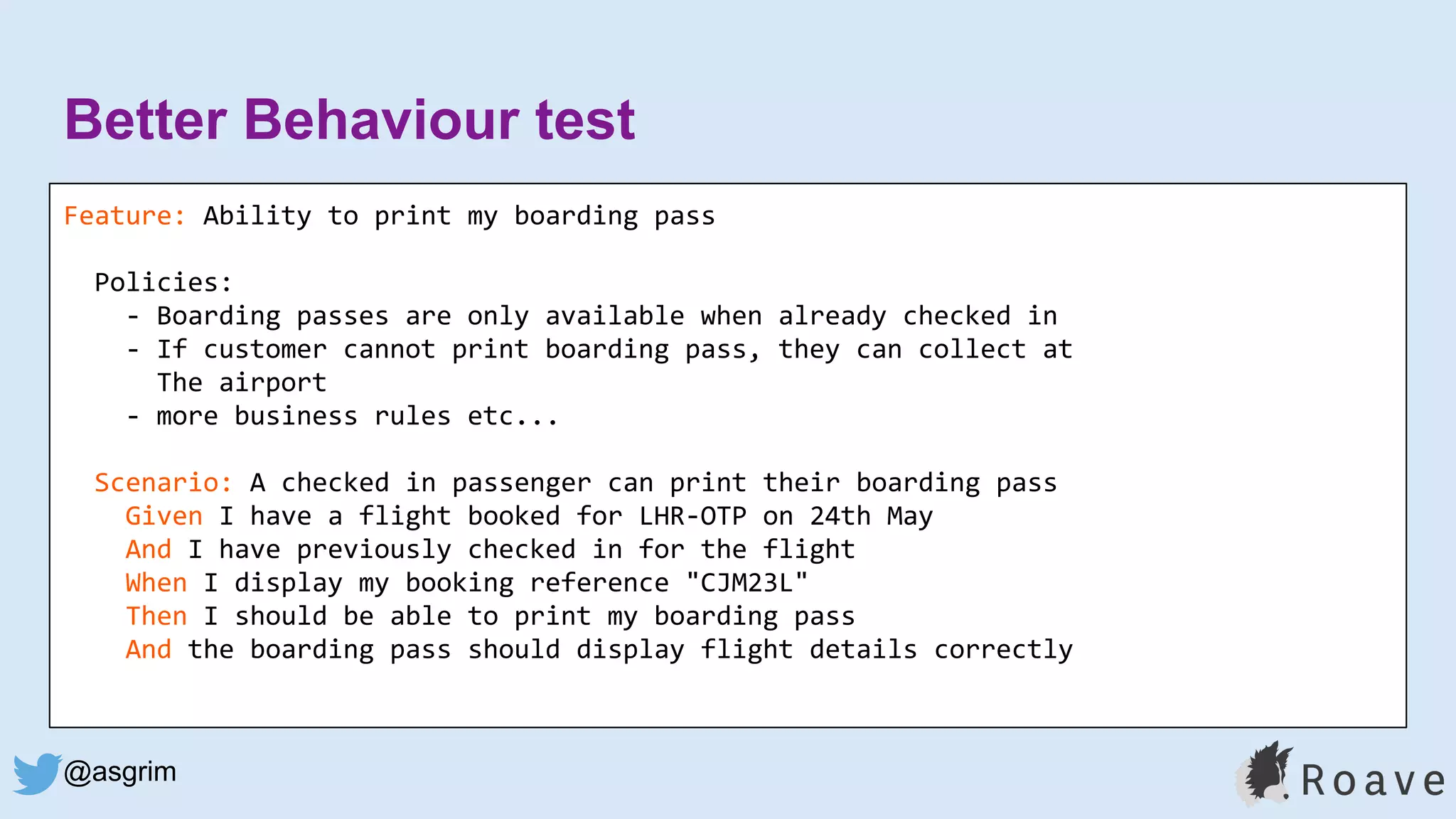 @asgrim
Better Behaviour test
Feature: Ability to print my boarding pass
Policies:
- Boarding passes are only available when already checked in
- If customer cannot print boarding pass, they can collect at
The airport
- more business rules etc...
Scenario: A checked in passenger can print their boarding pass
Given I have a flight booked for LHR-OTP on 24th May
And I have previously checked in for the flight
When I display my booking reference "CJM23L"
Then I should be able to print my boarding pass
And the boarding pass should display flight details correctly
 
