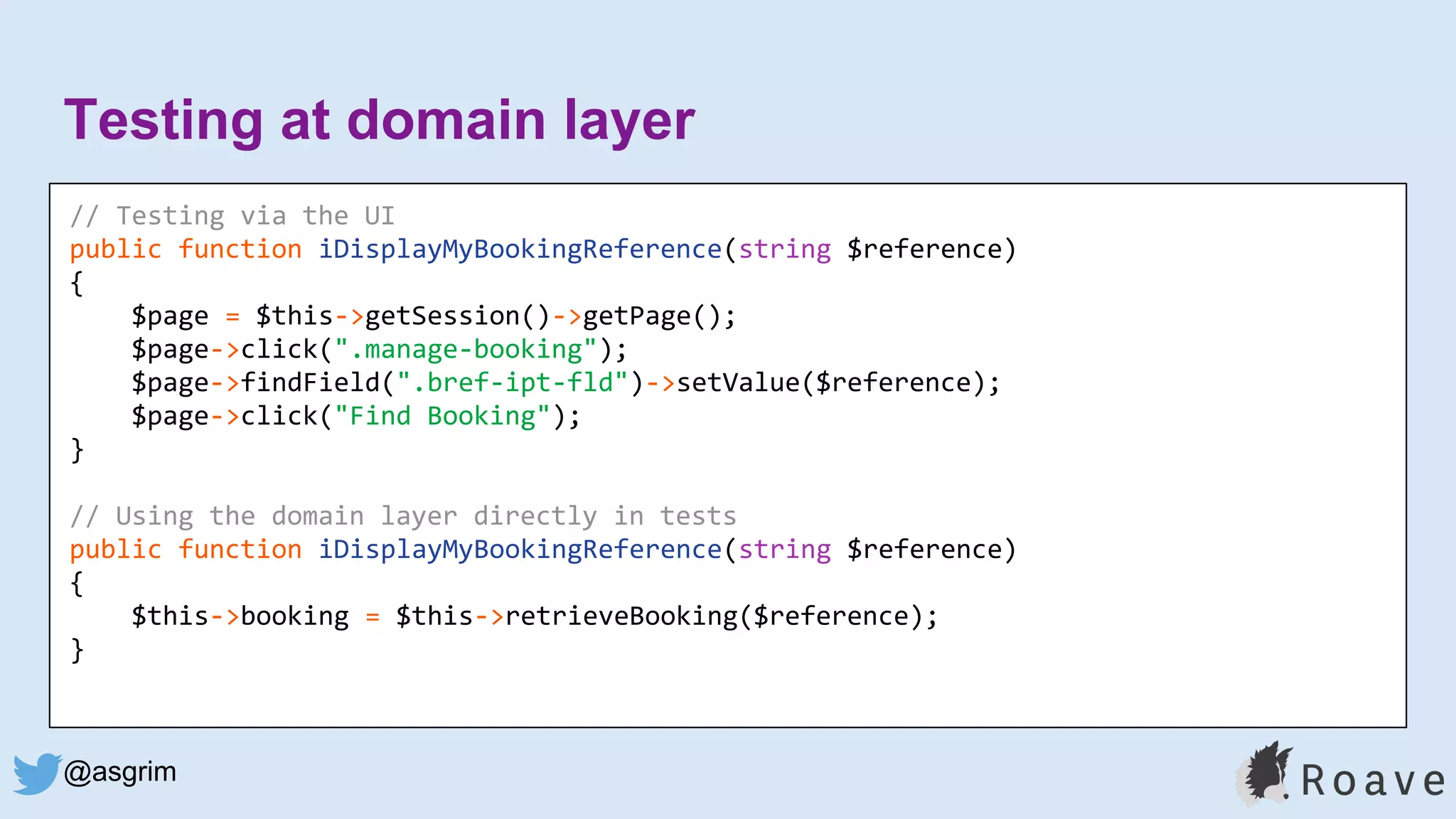 @asgrim
Testing at domain layer
Application (UI, API, etc.)
Domain / Business Logic
Infrastructure (DB, APIs, etc.)
// Testing via the UI
public function iDisplayMyBookingReference(string $reference)
{
$page = $this->getSession()->getPage();
$page->click(".manage-booking");
$page->findField(".bref-ipt-fld")->setValue($reference);
$page->click("Find Booking");
}
// Using the domain layer directly in tests
public function iDisplayMyBookingReference(string $reference)
{
$this->booking = $this->retrieveBooking($reference);
}
 